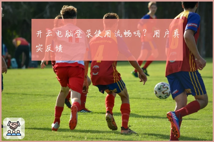 开云电脑登录使用流畅吗？用户真实反馈