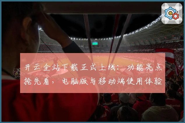 开云全站下载正式上线:功能亮点抢先看,电脑版与移动端使用体验全面解析