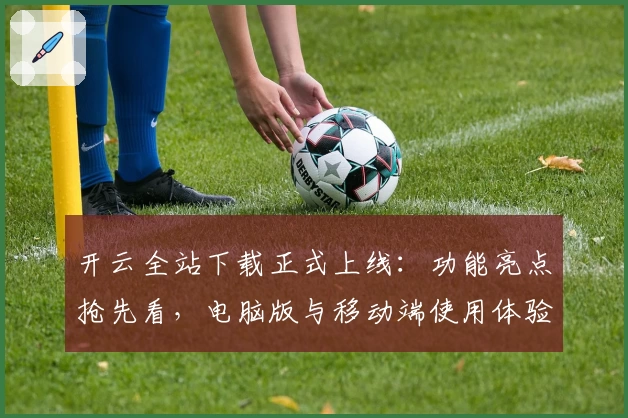 开云全站下载正式上线：功能亮点抢先看，电脑版与移动端使用体验全面解析