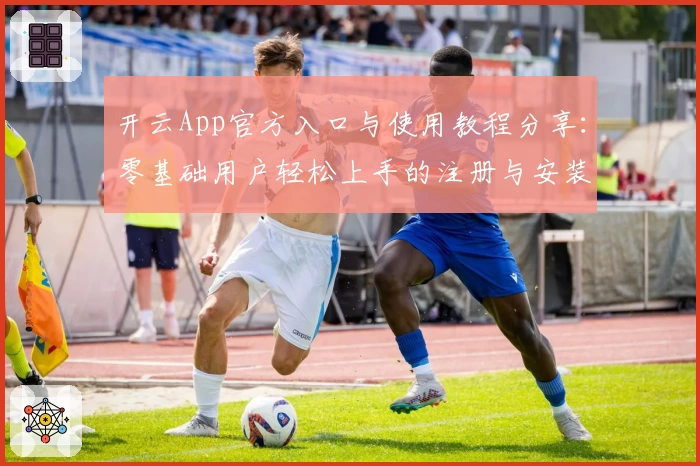 开云App官方入口与使用教程分享：零基础用户轻松上手的注册与安装指南