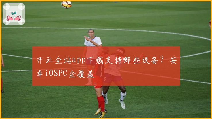 开云全站app下载支持哪些设备？安卓iOSPC全覆盖