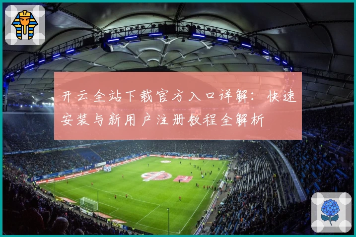 开云全站下载官方入口详解：快速安装与新用户注册教程全解析